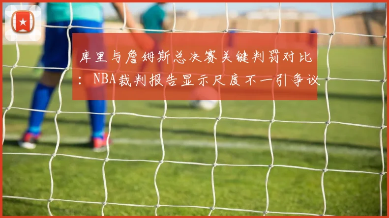 库里与詹姆斯总决赛关键判罚对比:NBA裁判报告显示尺度不一引争议