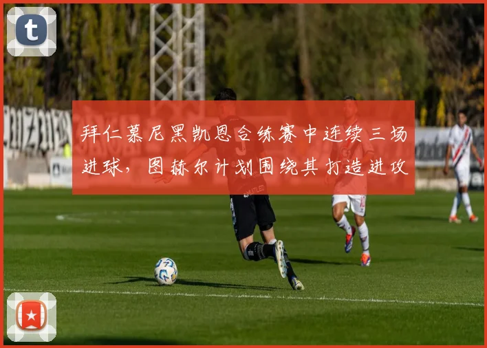 拜仁慕尼黑凯恩合练赛中连续三场进球,图赫尔计划围绕其打造进攻核心