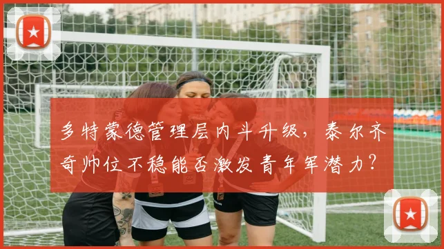 多特蒙德管理层内斗升级,泰尔齐奇帅位不稳能否激发青年军潜力?