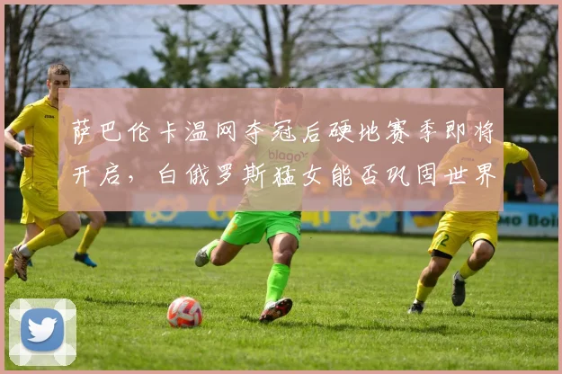 萨巴伦卡温网夺冠后硬地赛季即将开启,白俄罗斯猛女能否巩固世界第二?