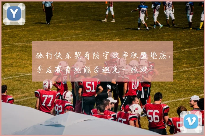 独行侠东契奇防守效率联盟垫底,季后赛首轮能否避免一轮游?
